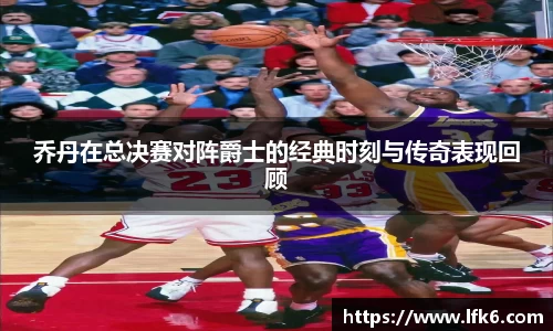 乔丹在总决赛对阵爵士的经典时刻与传奇表现回顾
