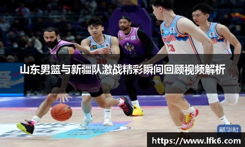 山东男篮与新疆队激战精彩瞬间回顾视频解析