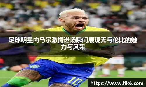 足球明星内马尔激情进场瞬间展现无与伦比的魅力与风采